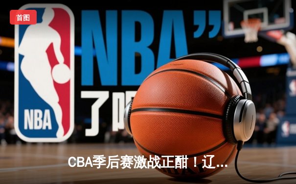 CBA季后赛激战正酣！辽宁本钢客场加时险胜广东宏远，系列赛2-1领先