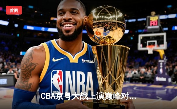 CBA京粤大战上演巅峰对决，广东加时险胜北京取开门红