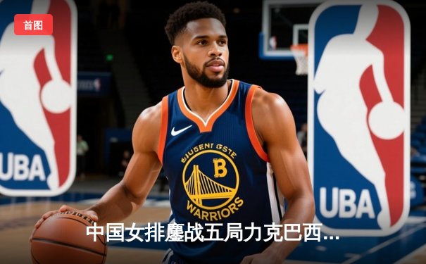 中国女排鏖战五局力克巴西，张常宁关键分显核心本色