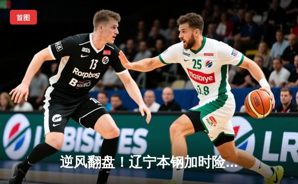 逆风翻盘！辽宁本钢加时险胜广东东莞 总决赛悬念再起