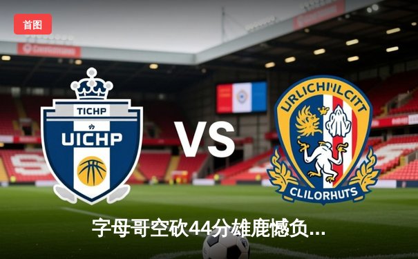 字母哥空砍44分雄鹿憾负绿军，塔图姆31分率队东部决赛拔得头筹